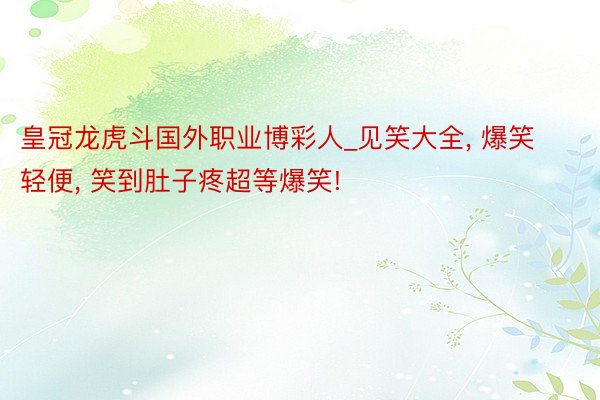 皇冠龙虎斗国外职业博彩人_见笑大全, 爆笑轻便, 笑到肚子疼超等爆笑!