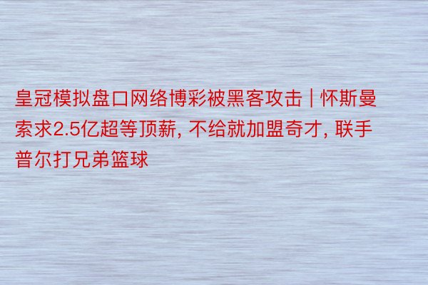 皇冠模拟盘口网络博彩被黑客攻击 | 怀斯曼索求2.5亿超等顶薪, 不给就加盟奇才, 联手普尔打兄弟篮球