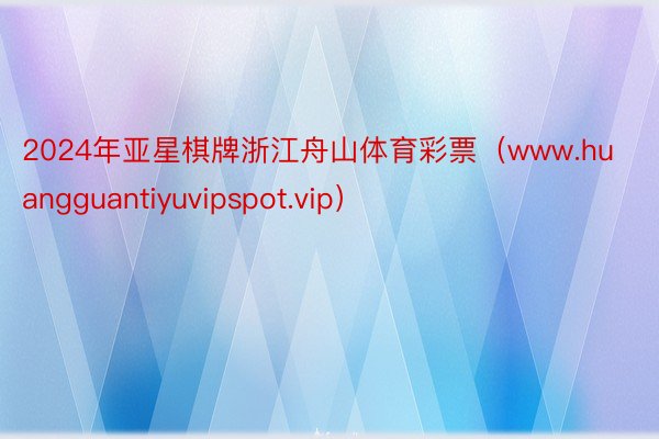 2024年亚星棋牌浙江舟山体育彩票（www.huangguantiyuvipspot.vip）