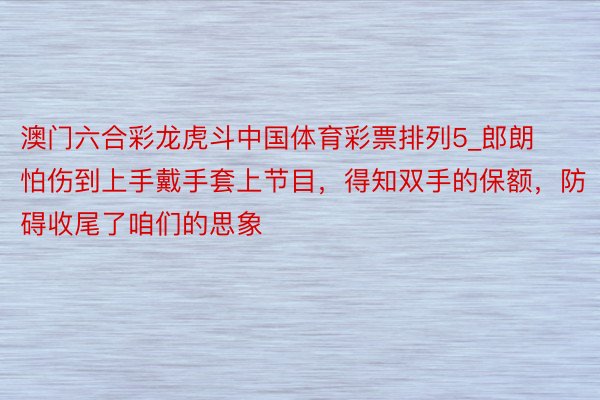 澳门六合彩龙虎斗中国体育彩票排列5_郎朗怕伤到上手戴手套上节目，得知双手的保额，防碍收尾了咱们的思象