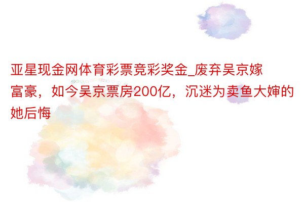 亚星现金网体育彩票竞彩奖金_废弃吴京嫁富豪，如今吴京票房200亿，沉迷为卖鱼大婶的她后悔
