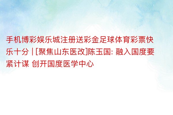 手机博彩娱乐城注册送彩金足球体育彩票快乐十分 | [聚焦山东医改]陈玉国: 融入国度要紧计谋 创开国度医学中心