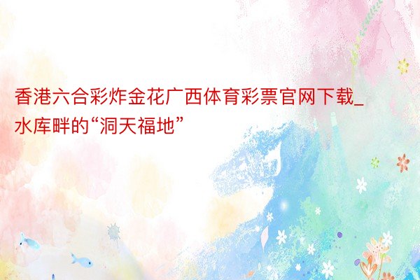 香港六合彩炸金花广西体育彩票官网下载_水库畔的“洞天福地”