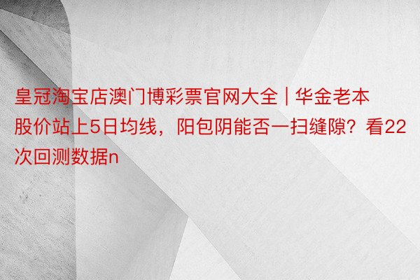 皇冠淘宝店澳门博彩票官网大全 | 华金老本股价站上5日均线，阳包阴能否一扫缝隙？看22次回测数据n
