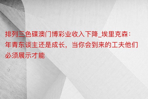 排列三色碟澳门博彩业收入下降_埃里克森：年青东谈主还是成长，当你会到来的工夫他们必须展示才能