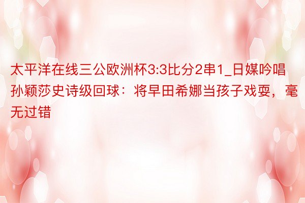 太平洋在线三公欧洲杯3:3比分2串1_日媒吟唱孙颖莎史诗级回球：将早田希娜当孩子戏耍，毫无过错