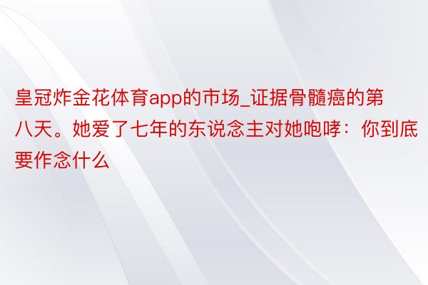 皇冠炸金花体育app的市场_证据骨髓癌的第八天。她爱了七年的东说念主对她咆哮：你到底要作念什么
