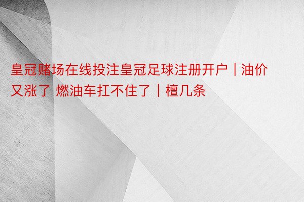 皇冠赌场在线投注皇冠足球注册开户 | 油价又涨了 燃油车扛不住了｜檀几条