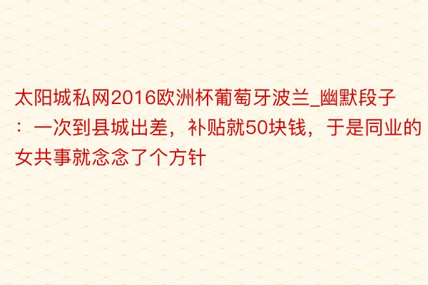 太阳城私网2016欧洲杯葡萄牙波兰_幽默段子：一次到县城出差，补贴就50块钱，于是同业的女共事就念念了个方针