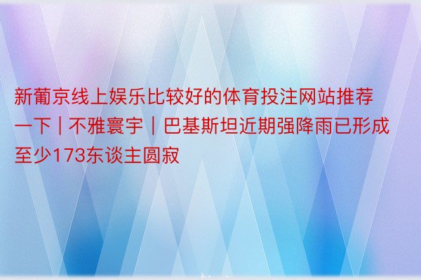 新葡京线上娱乐比较好的体育投注网站推荐一下 | 不雅寰宇｜巴基斯坦近期强降雨已形成至少173东谈主圆寂