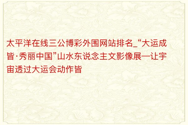 太平洋在线三公博彩外围网站排名_“大运成皆·秀丽中国”山水东说念主文影像展—让宇宙透过大运会动作皆