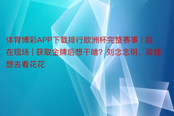 体育博彩APP下载排行欧洲杯完整赛事 | 我在现场 | 获取金牌后想干啥？刘念念玥、梁婕：想去看花花