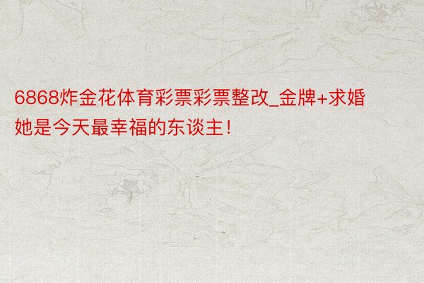 6868炸金花体育彩票彩票整改_金牌+求婚 她是今天最幸福的东谈主！