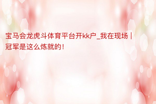 宝马会龙虎斗体育平台开kk户_我在现场 | 冠军是这么炼就的!