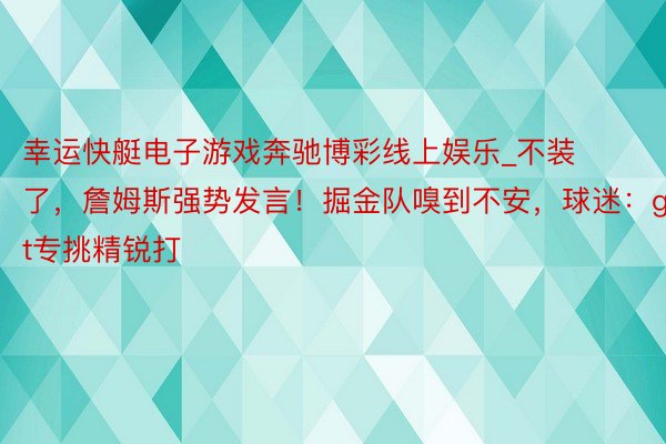 幸运快艇电子游戏奔驰博彩线上娱乐_不装了，詹姆斯强势发言！掘金队嗅到不安，球迷：goat专挑精锐打