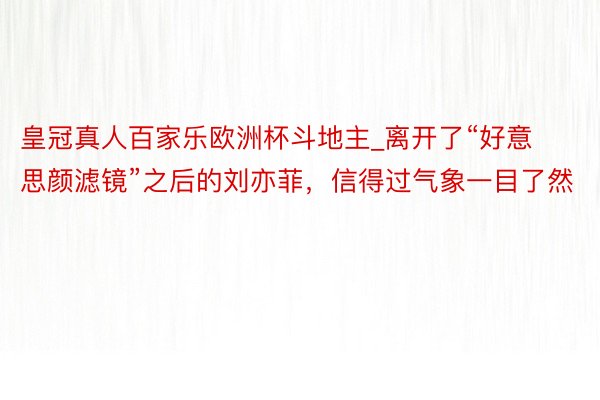 皇冠真人百家乐欧洲杯斗地主_离开了“好意思颜滤镜”之后的刘亦菲，信得过气象一目了然