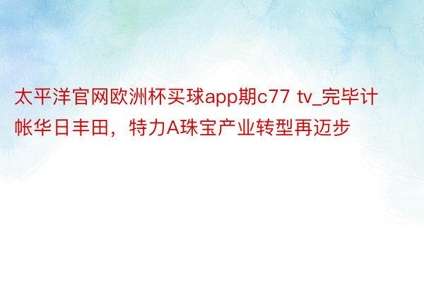 太平洋官网欧洲杯买球app期c77 tv_完毕计帐华日丰田，特力A珠宝产业转型再迈步