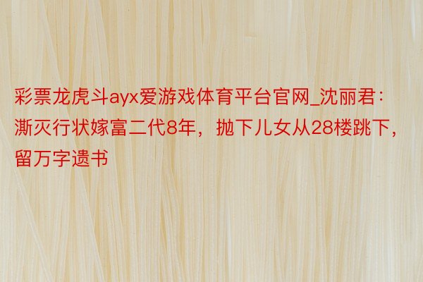 彩票龙虎斗ayx爱游戏体育平台官网_沈丽君：澌灭行状嫁富二代8年，抛下儿女从28楼跳下，留万字遗书