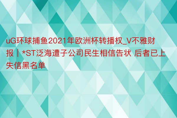 uG环球捕鱼2021年欧洲杯转播权_V不雅财报｜*ST泛海遭子公司民生相信告状 后者已上失信黑名单