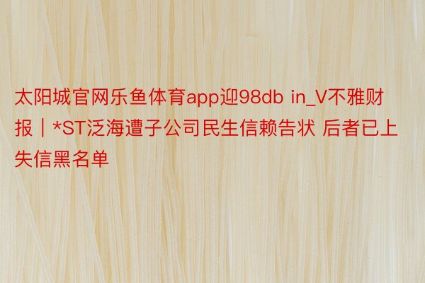 太阳城官网乐鱼体育app迎98db in_V不雅财报｜*ST泛海遭子公司民生信赖告状 后者已上失信黑名单