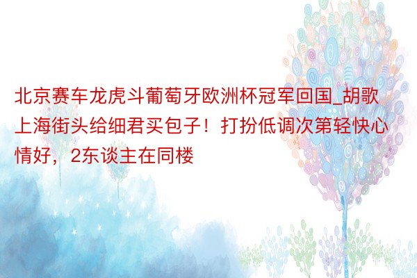 北京赛车龙虎斗葡萄牙欧洲杯冠军回国_胡歌上海街头给细君买包子！打扮低调次第轻快心情好，2东谈主在同楼