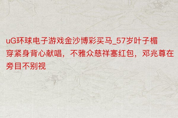 uG环球电子游戏金沙博彩买马_57岁叶子楣穿紧身背心献唱，不雅众慈祥塞红包，邓兆尊在旁目不别视