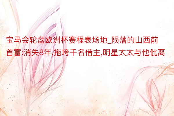 宝马会轮盘欧洲杯赛程表场地_陨落的山西前首富:消失8年,拖垮千名借主,明星太太与他仳离