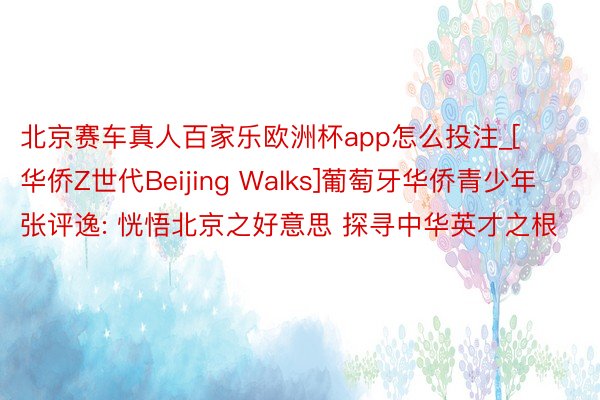 北京赛车真人百家乐欧洲杯app怎么投注_[华侨Z世代Beijing Walks]葡萄牙华侨青少年张评逸: 恍悟北京之好意思 探寻中华英才之根