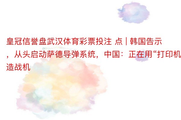 皇冠信誉盘武汉体育彩票投注 点 | 韩国告示，从头启动萨德导弹系统，中国：正在用“打印机”造战机