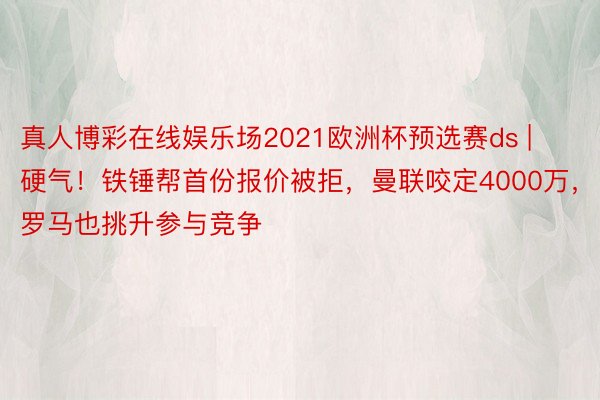 真人博彩在线娱乐场2021欧洲杯预选赛ds | 硬气！铁锤帮首份报价被拒，曼联咬定4000万，罗马也挑升参与竞争