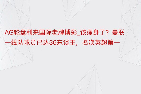 AG轮盘利来国际老牌博彩_该瘦身了？曼联一线队球员已达36东谈主，名次英超第一