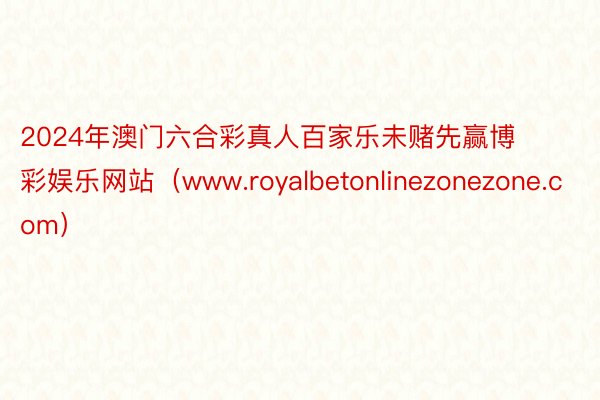 2024年澳门六合彩真人百家乐未赌先赢博彩娱乐网站（www.royalbetonlinezonezone.com）