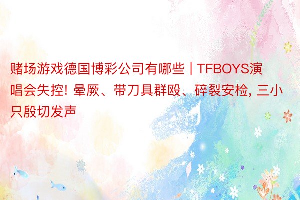 赌场游戏德国博彩公司有哪些 | TFBOYS演唱会失控! 晕厥、带刀具群殴、碎裂安检, 三小只殷切发声