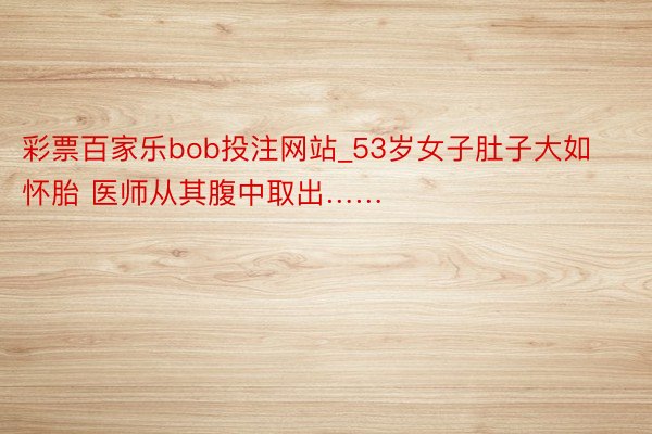 彩票百家乐bob投注网站_53岁女子肚子大如怀胎 医师从其腹中取出……