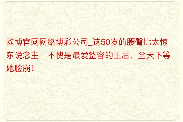 欧博官网网络博彩公司_这50岁的腰臀比太惊东说念主！不愧是最爱整容的王后，全天下等她脸崩！