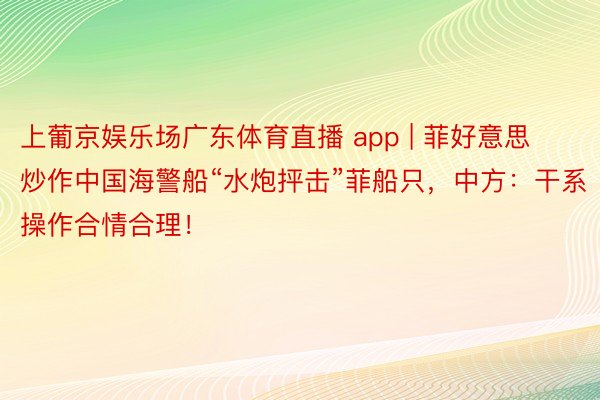 上葡京娱乐场广东体育直播 app | 菲好意思炒作中国海警船“水炮抨击”菲船只，中方：干系操作合情合理！