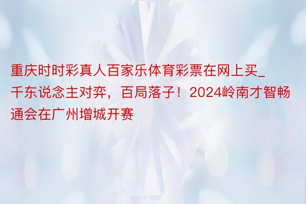 重庆时时彩真人百家乐体育彩票在网上买_千东说念主对弈，百局落子！2024岭南才智畅通会在广州增城开赛