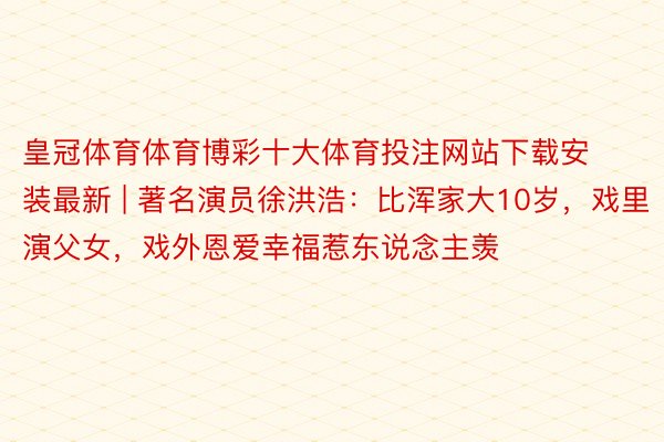 皇冠体育体育博彩十大体育投注网站下载安装最新 | 著名演员徐洪浩：比浑家大10岁，戏里演父女，戏外恩爱幸福惹东说念主羡