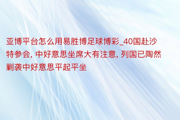 亚博平台怎么用易胜博足球博彩_40国赴沙特参会, 中好意思坐席大有注意, 列国已陶然剿袭中好意思平起平坐
