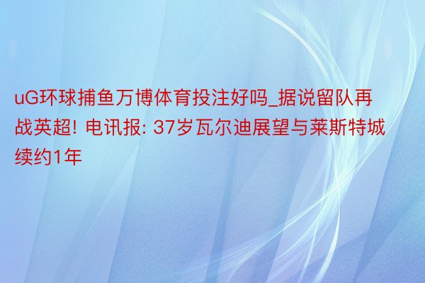 uG环球捕鱼万博体育投注好吗_据说留队再战英超! 电讯报: 37岁瓦尔迪展望与莱斯特城续约1年