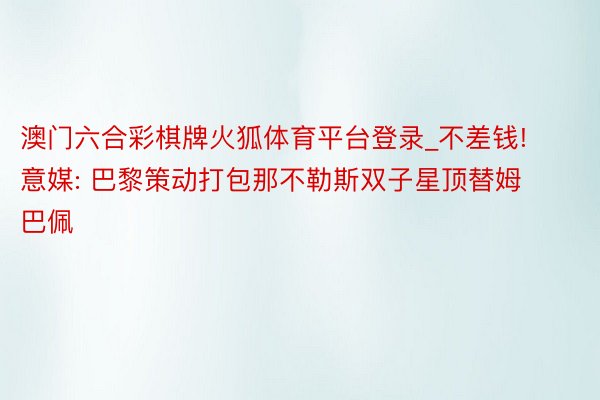 澳门六合彩棋牌火狐体育平台登录_不差钱! 意媒: 巴黎策动打包那不勒斯双子星顶替姆巴佩