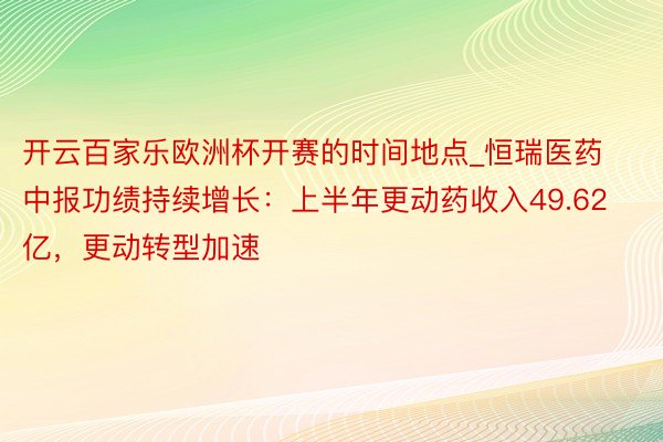 开云百家乐欧洲杯开赛的时间地点_恒瑞医药中报功绩持续增长：上半年更动药收入49.62亿，更动转型加速