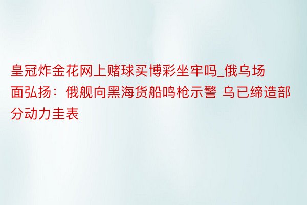 皇冠炸金花网上赌球买博彩坐牢吗_俄乌场面弘扬:俄舰向黑海货船鸣枪示警 乌已缔造部分动力圭表