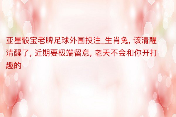亚星骰宝老牌足球外围投注_生肖兔, 该清醒清醒了, 近期要极端留意, 老天不会和你开打趣的