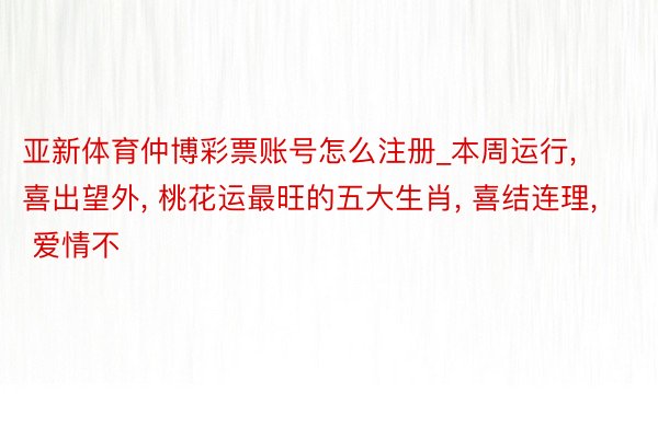 亚新体育仲博彩票账号怎么注册_本周运行, 喜出望外, 桃花运最旺的五大生肖, 喜结连理, 爱情不