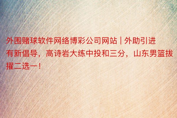 外围赌球软件网络博彩公司网站 | 外助引进有新倡导，高诗岩大练中投和三分，山东男篮拔擢二选一！