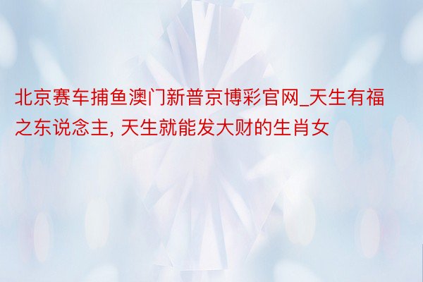北京赛车捕鱼澳门新普京博彩官网_天生有福之东说念主, 天生就能发大财的生肖女