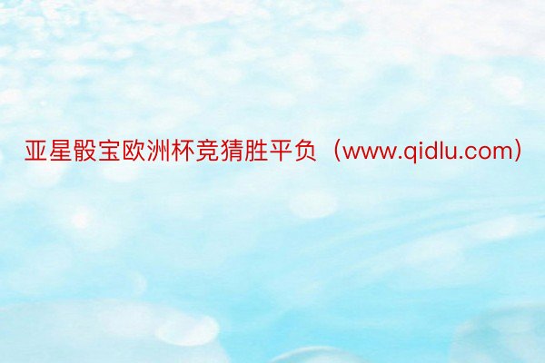 亚星骰宝欧洲杯竞猜胜平负（www.qidlu.com）