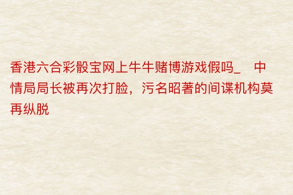 香港六合彩骰宝网上牛牛赌博游戏假吗_​中情局局长被再次打脸，污名昭著的间谍机构莫再纵脱