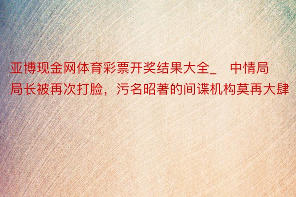 亚博现金网体育彩票开奖结果大全_​中情局局长被再次打脸，污名昭著的间谍机构莫再大肆